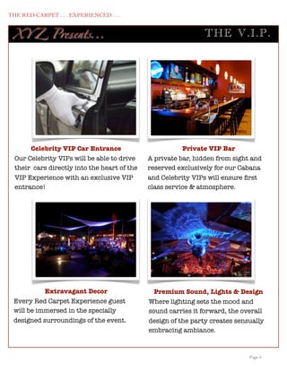 THE RED CARPET . . . EXPERIENCED . . .


      XY Z Presents...                                              TH E V .I.P .




           Celebrity VIP Car Entrance                        Private VIP Bar
      Our Celebrity VIPs will be able to drive    A private bar, hidden from sight and
      their cars directly into the heart of the   reserved exclusively for our Cabana
      VIP Experience with an exclusive VIP        and Celebrity VIPs will ensure ﬁrst
      entrance!                                   class service & atmosphere.




                Extravagant Decor                   Premium Sound, Lights & Design
      Every Red Carpet Experience guest           Where lighting sets the mood and
      will be immersed in the specially           sound carries it forward, the overall
      designed surroundings of the event.         design of the party creates sensually
                                                  embracing ambiance.


	

                                                                               Page 5
 