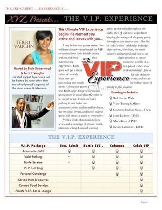THE RED CARPET . . . EXPERIENCED . . .


      XY Z Presents...                        TH E V .I.P . EXP ERIENC E
                                         This Ultimate VIP Experience               artists performing throughout the
                                         begins the moment you                      night, the DJ will have no problem
                                                                                    keeping the energy of the party going
                                         arrive and leaves with you...
                                                                                    throughout the entire event. Our list
                                              Long before our guests arrive, they   of “who’s who” celebrities from the
                                         will have already experienced the VIP      silver screen, television, the music
                                         treatment from their initial contact       industry and professional sports, the
                                         with us and from               their                  night promises to create
                                         ticket buying                                              memories worthy of a
                                         experience. Each                                           fast-paced reality show
        Hosted by Blair Underwood        guest will get a clear                                     or documentary! Join us
             & Terri J. Vaughn           vision of exactly                                                  for this exclusive
       The Red Carpet Experience will
                                         what they are                                                       event and see an
       be hosted by none other than
                                         purchasing and much                                               incredible piece of
       two of hollywood’s legends of
                                         more. Giving our guests a                  history in the making!
       the silver screen & television.
                                         true Red Carpet Experience means
                                                                                        Evening to Include:
                                         giving more in value than the price of
                                         a concert ticket. From our valet                 Red Carpet Walk
                                         parking to our ﬁrst-class                        Wine Tasting & Mixer
                                         accommodations and incredible decor,
                                                                                          Celebrity Fashion Show - 3 Acts
                                         the evening’s events and list of invited
                                         guests will create a night to remember!          Janet Jackson - LIVE!
                                              With a world class fashion show             Macy Gray - LIVE!
                                         series and a montage of classic, multi-
                                         platinum selling & award winning                 Kenny Lattimore - LIVE!


                                    TH E V .I.P . EXP ERIENC E
              V. I . P. Pac kag e         G e n. A dmit       Bo t t le S VC .         C abanas             C e le b VI P
               Admission - $75
                 Valet Parking                   +
                Bottle Service                   +
                V.I.P. Gift Bag
             Personal Concierge
           Served Hors D'oeuvres
            Catered Food Service
         Private V.I.P. Bar & Lounge


	

                                                                                                                Page 6
 