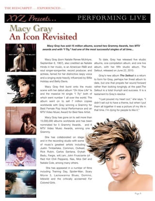 THE RED CARPET . . . EXPERIENCED . . .


      XY Z Presents...                                 P ERF O RM IN G LIV E
      Macy Gray
      An Icon Revisited
                           Macy Gray has sold 15 million albums, scored two Grammy Awards, two MTV
                        awards and with “I Try,” had one of the most successful singles of all time...



                          Macy Gray (born Natalie Renee McIntyre;           To date, Gray has released ﬁve studio
                      September 6, 1967), also credited as Natalie      albums, one compilation album, and one live
                      Hinds in her music, is an American R&B and        album, with her ﬁfth studio album, The
                      soul singer-songwriter, record producer, and      Sellout, released on June 22, 2010.
                      actress, famed for her distinctive raspy voice
                                                                      Gray’s new album The Sellout is a return
                      and a singing style heavily inﬂuenced by Billie
                                                                  to form for Gray, perhaps her ﬁnest album to
                      Holiday and Betty Davis.
                                                                  date, but one that propels her sound forward
                          Macy Gray ﬁrst burst onto the music rather than looking longingly at the past.The
                      scene with her debut album “On How Life” Is Sellout is a total triumph and success. It is a
                      and the massive hit single “I Try" both of testament to Gray’s resolve
                      which went number 1 all over the world. The
                                                                      “I just poured my heart out,” she says. “I
                      album went on to sell 7 million copies
                                                                  didn’t set out to have a theme, but when I put
                      worldwide with Gray winning a Grammy for
                                                                  them all together it was a picture of my life in
                      Best Female Pop Vocal Performance and an
                                                                  that time. I’m dying for people to like it.”
                      MTV Video Music Award for Best New Artist.

                          Macy Gray has gone on to sell more than
                      15,000,000 albums worldwide and has been
                      nominated for 5 Grammy Awards, and 6
                      MTV Video Music Awards, winning one
                      Grammy.

                          She has collaborated on stage
                      and in the recording studio with some
                      of music’s greatest artists including
                      Justin Timberlake, Common, Outkast,
                      Rick Rubin, Carlos Santana, Erykah
                      Badu, Fergie, will.i.am, John Frusciante (of
                      Red Hot Chili Peppers), Nas, Mos Def and
                      Natalie Cole, among many others.

                           She has appeared in a number of ﬁlms
                      including Training Day, Spider-Man, Scary
                      Movie 3, Lackawanna Blues, Domino,
                      Idlewild and the critically acclaimed For
                      Colored Girls.



	

                                                                                                      Page 8
 
