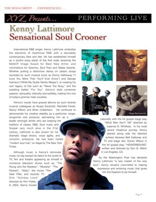 THE RED CARPET . . . EXPERIENCED . . .


      XY Z Presents...                                              P ERF O RM IN G LIV E
      Kenny Lattimore
      Sensational Soul Crooner
           International R&B singer, Kenny Lattimore embodies
      the elements of traditional R&B with a decidedly
      contemporary ﬂare and feel. He has established himself
      as a soulful song stylist of the ﬁrst order receiving the
      NAACP Image Award for Best New Artist, and
      nominations for Grammy, Soul Train and Stellar Awards.
      Whether putting a distinctive stamp on classic songs
      recorded by such musical icons as Donny Hathaway (“I
      Love You More Than You’ll Ever Know”) and George
      Harrison (“While My Guitar Gently Weeps”), or creating his
      own legacy of hits such as “Never Too Busy,” and the
      wedding ballad “For You”, Kenny’s style combines
      passion, sensuality, intensity and subtlety, making him one
      of today’s premier male vocalists.

          Kenny’s vocals have graced albums by such diverse
      musical colleagues as Musiq Soulchild, Rachelle Ferrell,
      Nancy Wilson and Brian Culbertson.  He continues to
      demonstrate his creative stability as a performer, singer,
      songwriter and producer, earmarking him as a
                                                                             nationally with the hit gospel stage play
      leader amongst artists who are keeping the
                                                                                  “What Men Don’t Tell” directed by
      tradition of classic R&B, Soul music and
                                                                                    Laterras R. Whitﬁeld.   In his most
      Gospel very much alive in the 21st
                                                                                    recent theatrical journey, Kenny
      century. Lattimore is also known for his
                                                                                    starred along side  the talented
      dramatic stage shows, vocal agility, and
                                                                                   actress Vanessa Bell Calloway and
      romantic ambiance. He has been hailed
                                                                                 TV and stage star, Dorien Wilson in
      "modern soul man" on stage by The New York
                                                                               the  hit gospel play, “HEAVENBOUND”
      Times.
                                                                               written and directed by Don B. Welch
          Although music is Kenny’s dominate                                  in Los Angeles, CA.
      muse, he has loaned his talent to the world of
                                                                             As the Washington Post has declared
      TV, ﬁlm and theatre appearing as himself in
                                                                        Kenny Lattimore “a new master of the new
      numerous television shows such as, ”The
                                                                        soul”, Kenny remains committed to making
      Young and the Restless”, “Moesha”, “The
                                                                           expressive and enduring music that gives
      Parkers”, “Abby”, the movie “The
                                                                                him the freedom to be himself.
      Seat Filler, and recently TV
      One “Holiday Love”
      directed by Kim Fields. 
      In 2004, Kenny toured


	

                                                                                                         Page 9
 