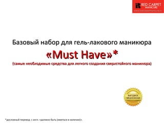 www.redcarpetmanicure.ru




     Базовый набор для гель-лакового маникюра
                               «Must Have»*
     (самые необходимые средства для легкого создания сверхстойкого маникюра)




*дословный перевод с англ. «должно быть (иметься в наличии)».
 