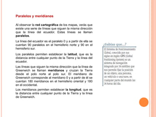 Paralelos y meridianos
Al observar la red cartográfica de los mapas, verás que
existe una serie de líneas que siguen la misma dirección
que la línea del ecuador. Estas líneas se llaman
paralelos.
La línea del ecuador es el paralelo 0 y a partir de ella se
cuentan 90 paralelos en el hemisferio norte y 90 en el
hemisferio sur.
Los paralelos permiten establecer la latitud, que es la
distancia entre cualquier punto de la Tierra y la línea del
ecuador.
Las líneas que siguen la misma dirección que la línea de
Greenwich se llaman meridianos y cruzan la Tierra
desde el polo norte al polo sur. El meridiano de
Greenwich corresponde al meridiano 0 y a partir de él se
cuentan 180 meridianos en el hemisferio oriental y 180
en el occidental.
Los meridianos permiten establecer la longitud, que es
la distancia entre cualquier punto de la Tierra y la línea
de Greenwich.
 