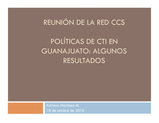REUNIÓN DE LA RED CCS
POLÍTICAS DE CTI EN
GUANAJUATO: ALGUNOS
RESULTADOS
Adriana Martínez M.
18 de octubre de 2010
 
