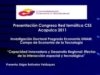Presentación Congreso Red temática CSS Acapulco 2011 Investigación Doctoral Posgrado Economía UNAM: Campo de Economía de la Tecnología “Capacidad Innovadora y Desarrollo Regional: Efectos de la interacción espacial y tecnológica” Presenta: Edgar Bañuelos Velázquez 