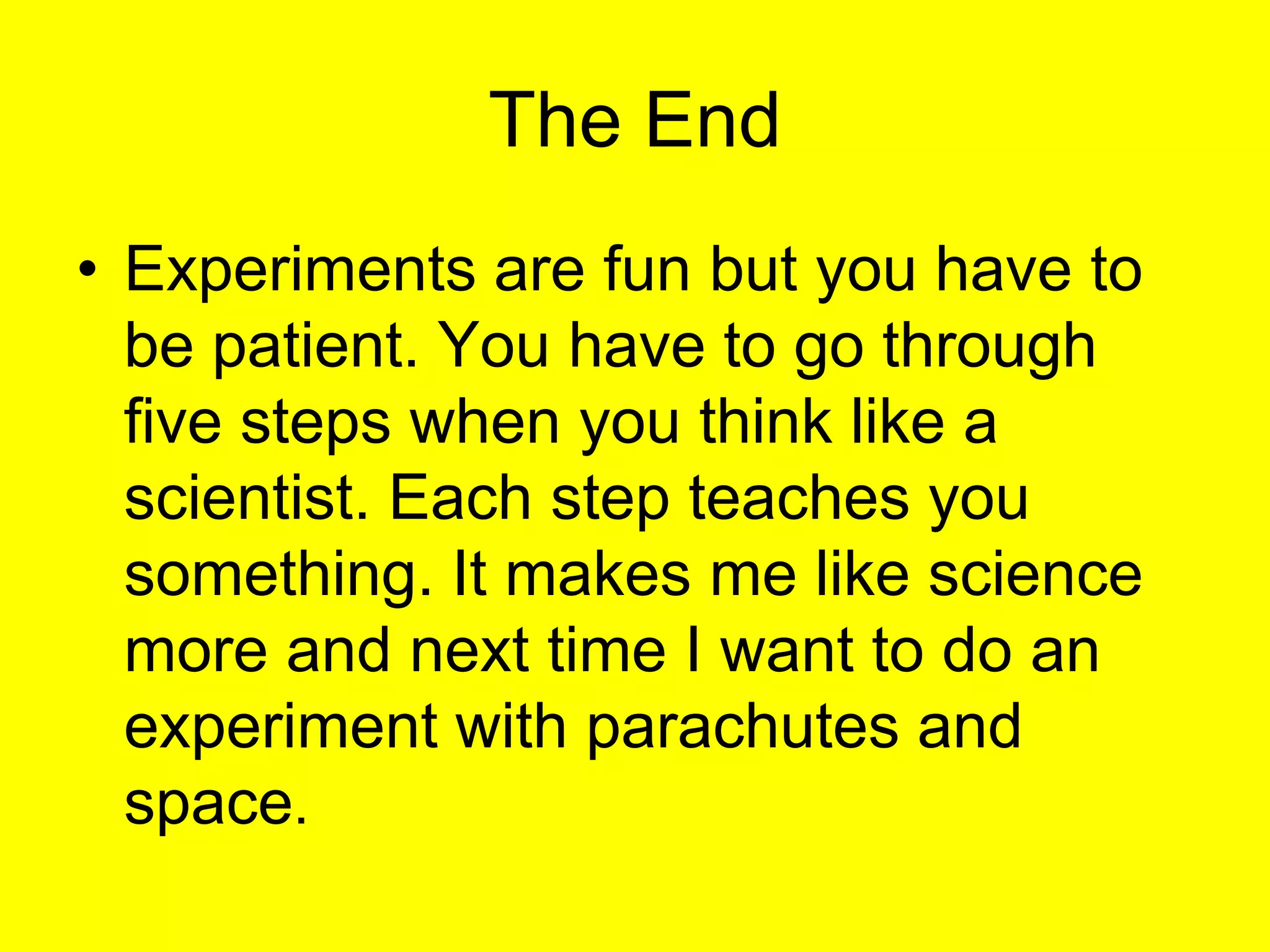 The EndExperiments are fun but you have to be patient. You have to go through five steps when you think like a scientist. Each step teaches you something. It makes me like science more and next time I want to do an experiment with parachutes and space.