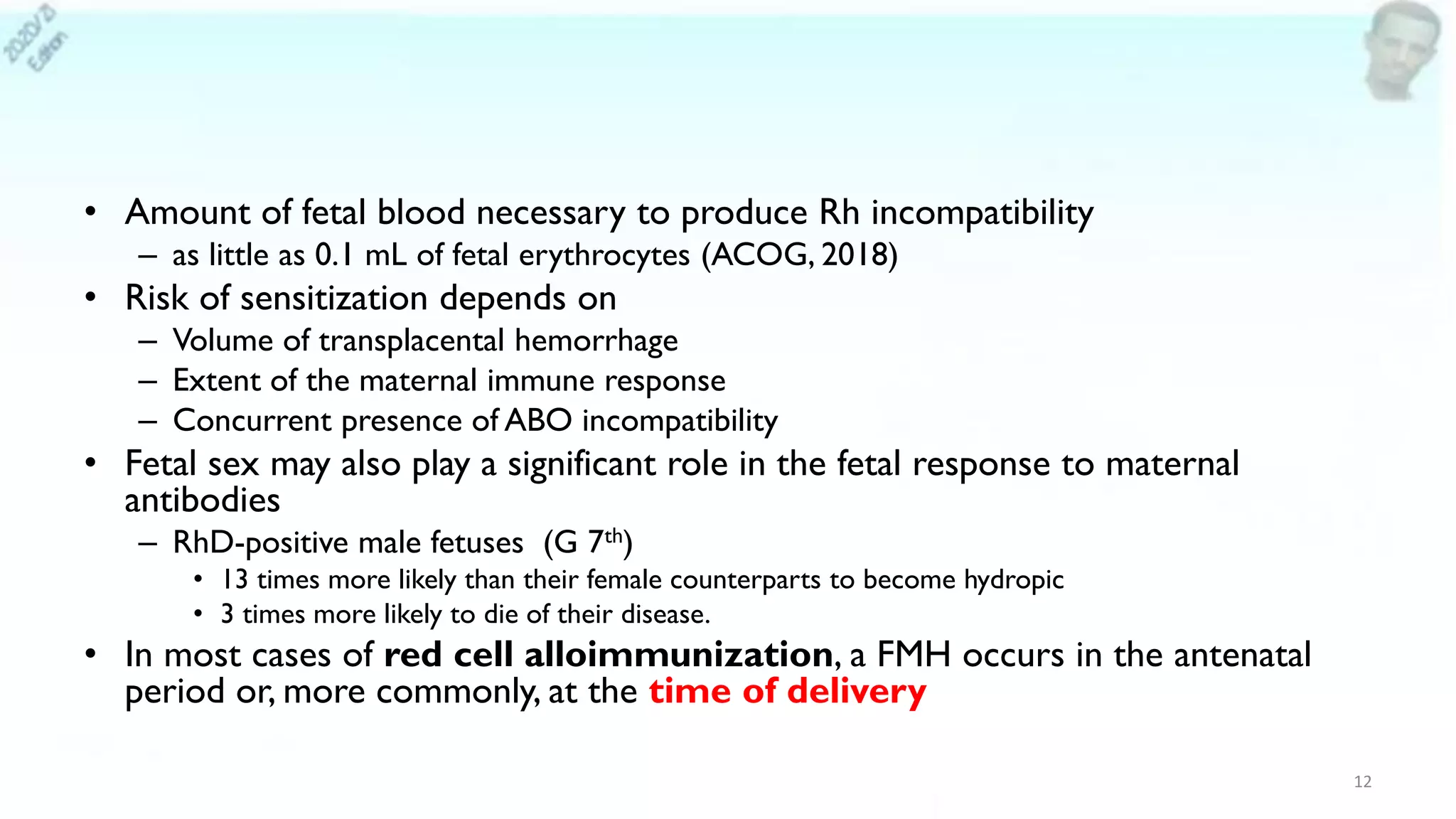 • Amount of fetal blood necessary to produce Rh incompatibility
– as little as 0.1 mL of fetal erythrocytes (ACOG, 2018)
• Risk of sensitization depends on
– Volume of transplacental hemorrhage
– Extent of the maternal immune response
– Concurrent presence of ABO incompatibility
• Fetal sex may also play a significant role in the fetal response to maternal
antibodies
– RhD-positive male fetuses (G 7th)
• 13 times more likely than their female counterparts to become hydropic
• 3 times more likely to die of their disease.
• In most cases of red cell alloimmunization, a FMH occurs in the antenatal
period or, more commonly, at the time of delivery
12
 