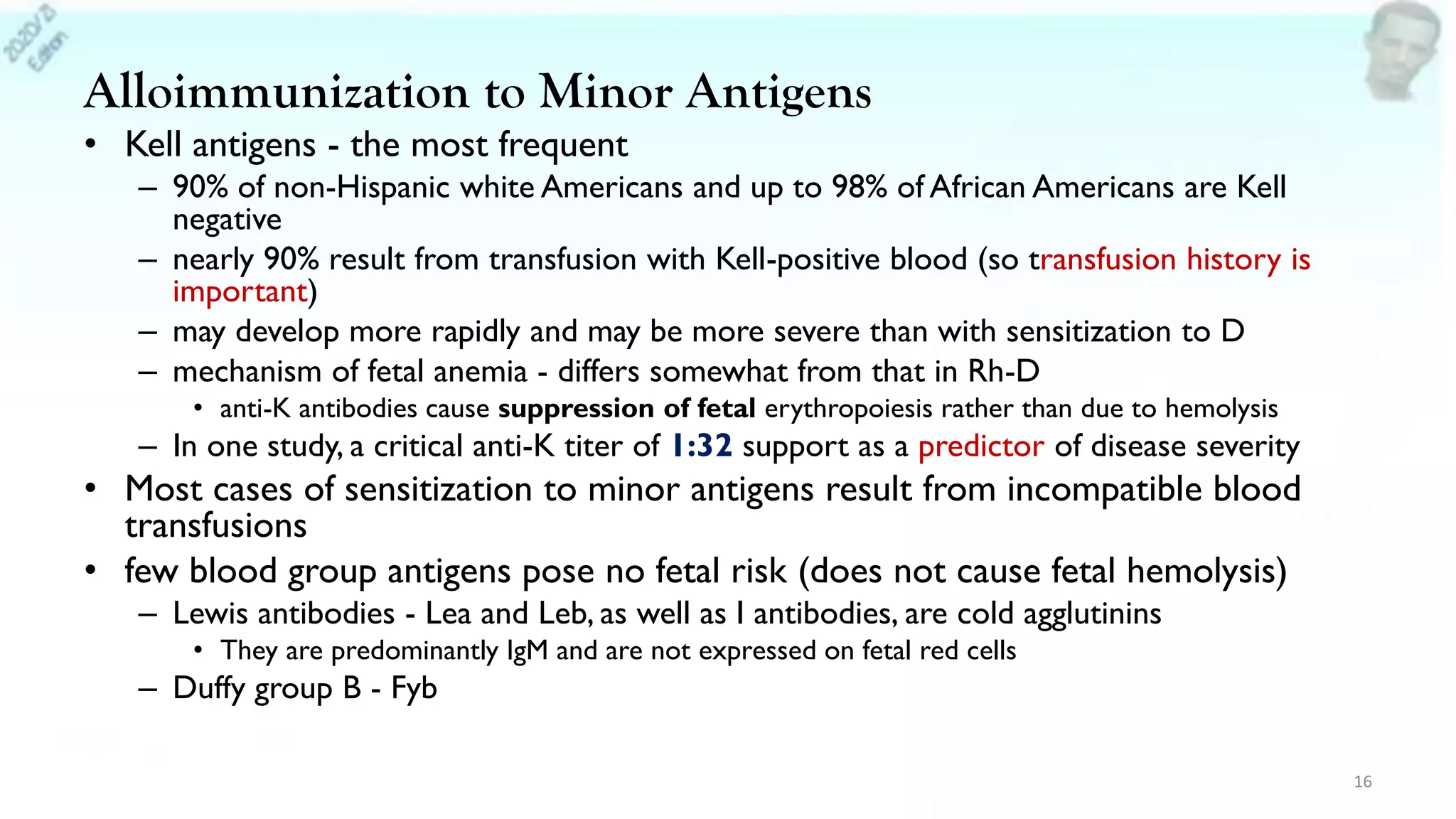 Alloimmunization to Minor Antigens
• Kell antigens - the most frequent
– 90% of non-Hispanic white Americans and up to 98% of African Americans are Kell
negative
– nearly 90% result from transfusion with Kell-positive blood (so transfusion history is
important)
– may develop more rapidly and may be more severe than with sensitization to D
– mechanism of fetal anemia - differs somewhat from that in Rh-D
• anti-K antibodies cause suppression of fetal erythropoiesis rather than due to hemolysis
– In one study, a critical anti-K titer of 1:32 support as a predictor of disease severity
• Most cases of sensitization to minor antigens result from incompatible blood
transfusions
• few blood group antigens pose no fetal risk (does not cause fetal hemolysis)
– Lewis antibodies - Lea and Leb, as well as I antibodies, are cold agglutinins
• They are predominantly IgM and are not expressed on fetal red cells
– Duffy group B - Fyb
16
 