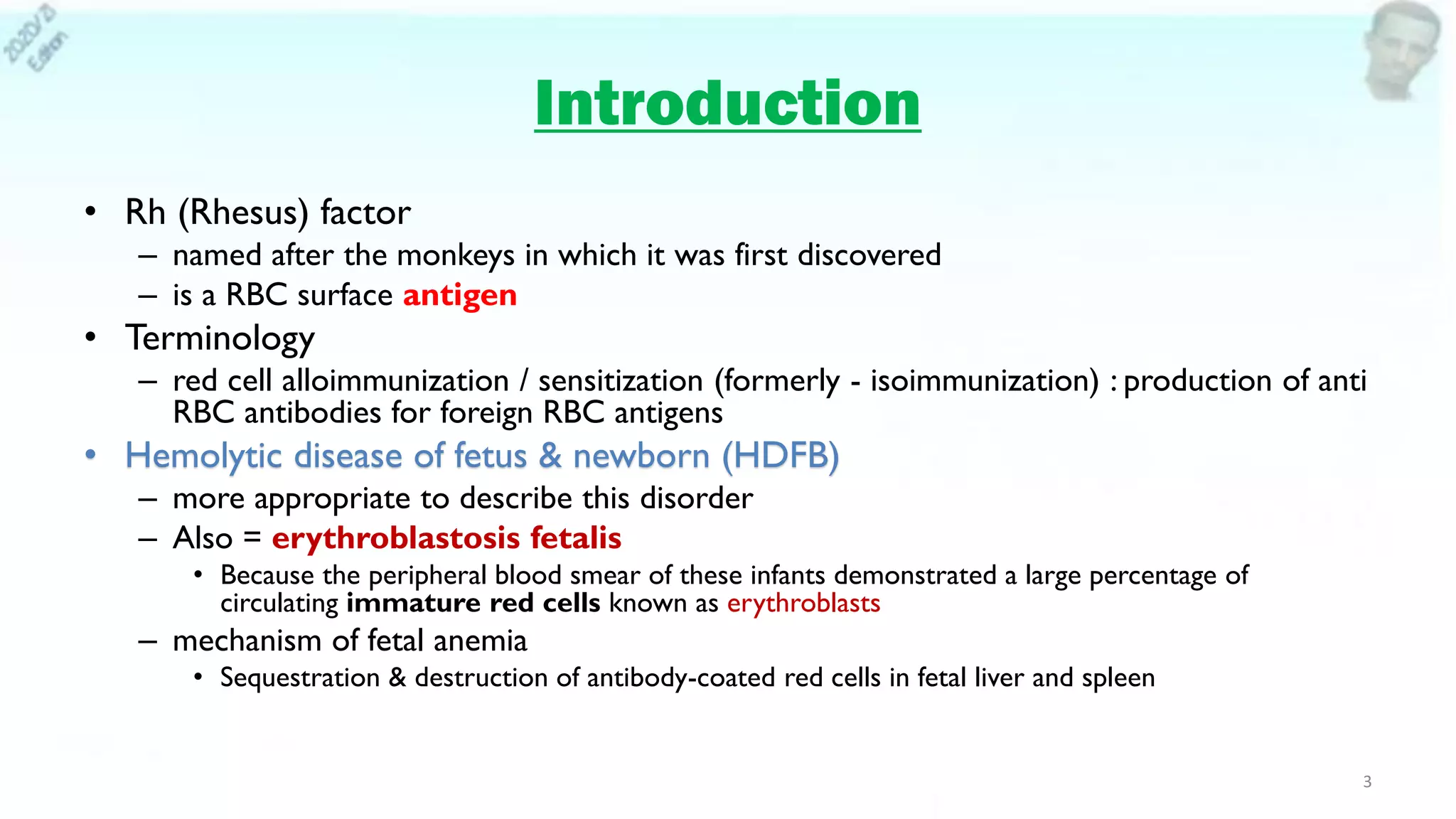 Introduction
• Rh (Rhesus) factor
– named after the monkeys in which it was first discovered
– is a RBC surface antigen
• Terminology
– red cell alloimmunization / sensitization (formerly - isoimmunization) : production of anti
RBC antibodies for foreign RBC antigens
• Hemolytic disease of fetus & newborn (HDFB)
– more appropriate to describe this disorder
– Also = erythroblastosis fetalis
• Because the peripheral blood smear of these infants demonstrated a large percentage of
circulating immature red cells known as erythroblasts
– mechanism of fetal anemia
• Sequestration & destruction of antibody-coated red cells in fetal liver and spleen
3
 