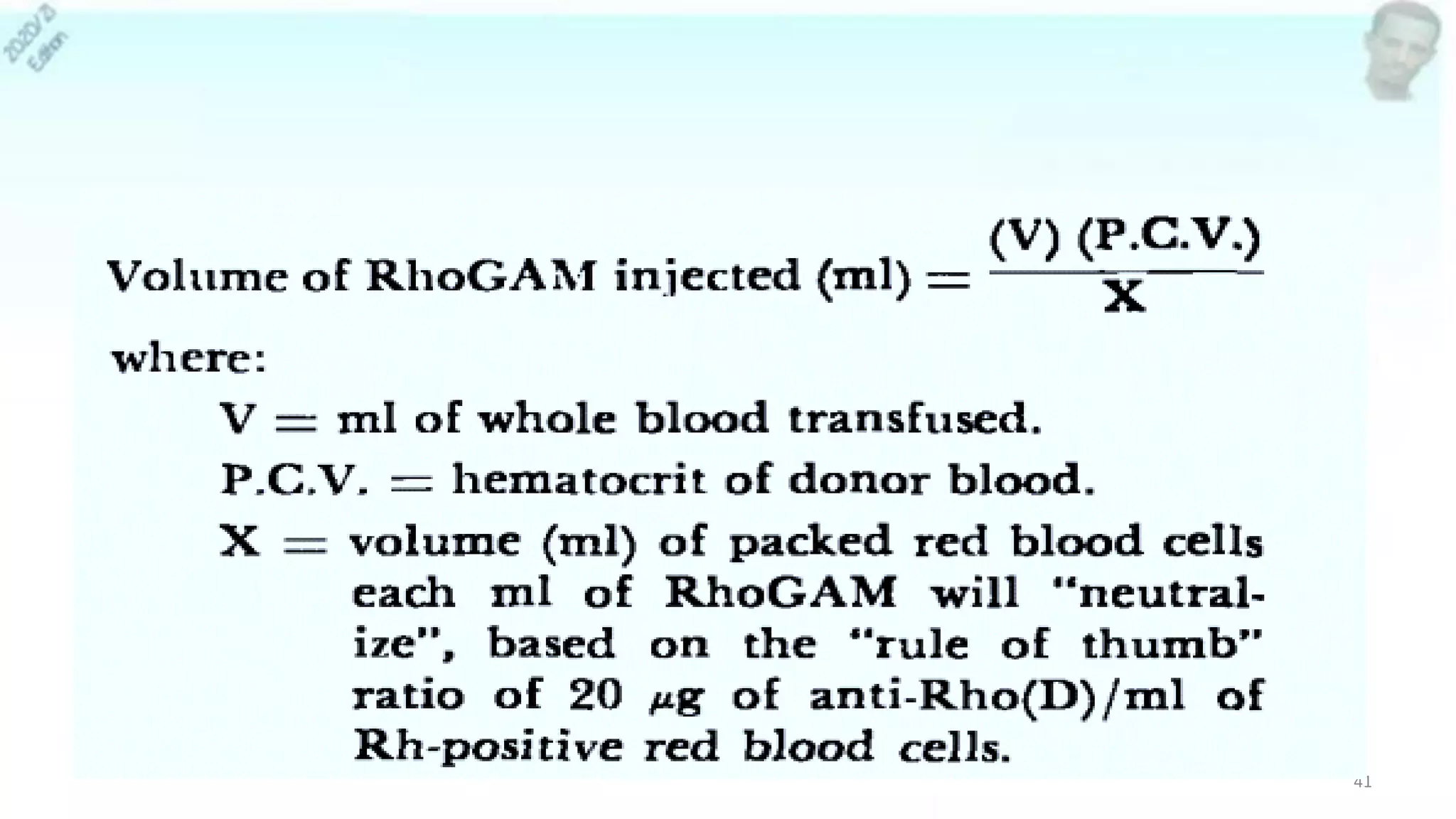 • Volume of RhoGAM injected (ml)
• (ml of whole blood transfused) (HCT of donor blood)
• Volume (ml) of packed RBCs each ml of RhoGAM will
“neutralize”, based on the “rule of thumb” ratio of 20 µg of
anti-Rho(D)/ml of Rh-positive red blood cells
41
 
