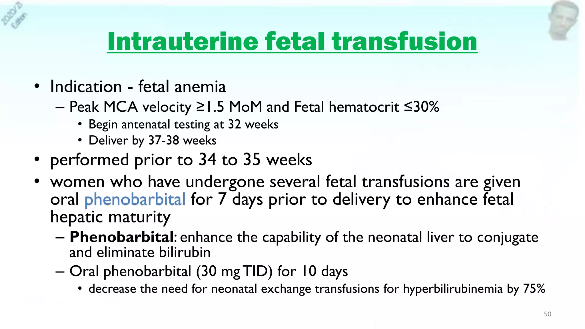 Intrauterine fetal transfusion
• Indication - fetal anemia
– Peak MCA velocity ≥1.5 MoM and Fetal hematocrit ≤30%
• Begin antenatal testing at 32 weeks
• Deliver by 37-38 weeks
• performed prior to 34 to 35 weeks
• women who have undergone several fetal transfusions are given
oral phenobarbital for 7 days prior to delivery to enhance fetal
hepatic maturity
– Phenobarbital: enhance the capability of the neonatal liver to conjugate
and eliminate bilirubin
– Oral phenobarbital (30 mg TID) for 10 days
• decrease the need for neonatal exchange transfusions for hyperbilirubinemia by 75%
50
 