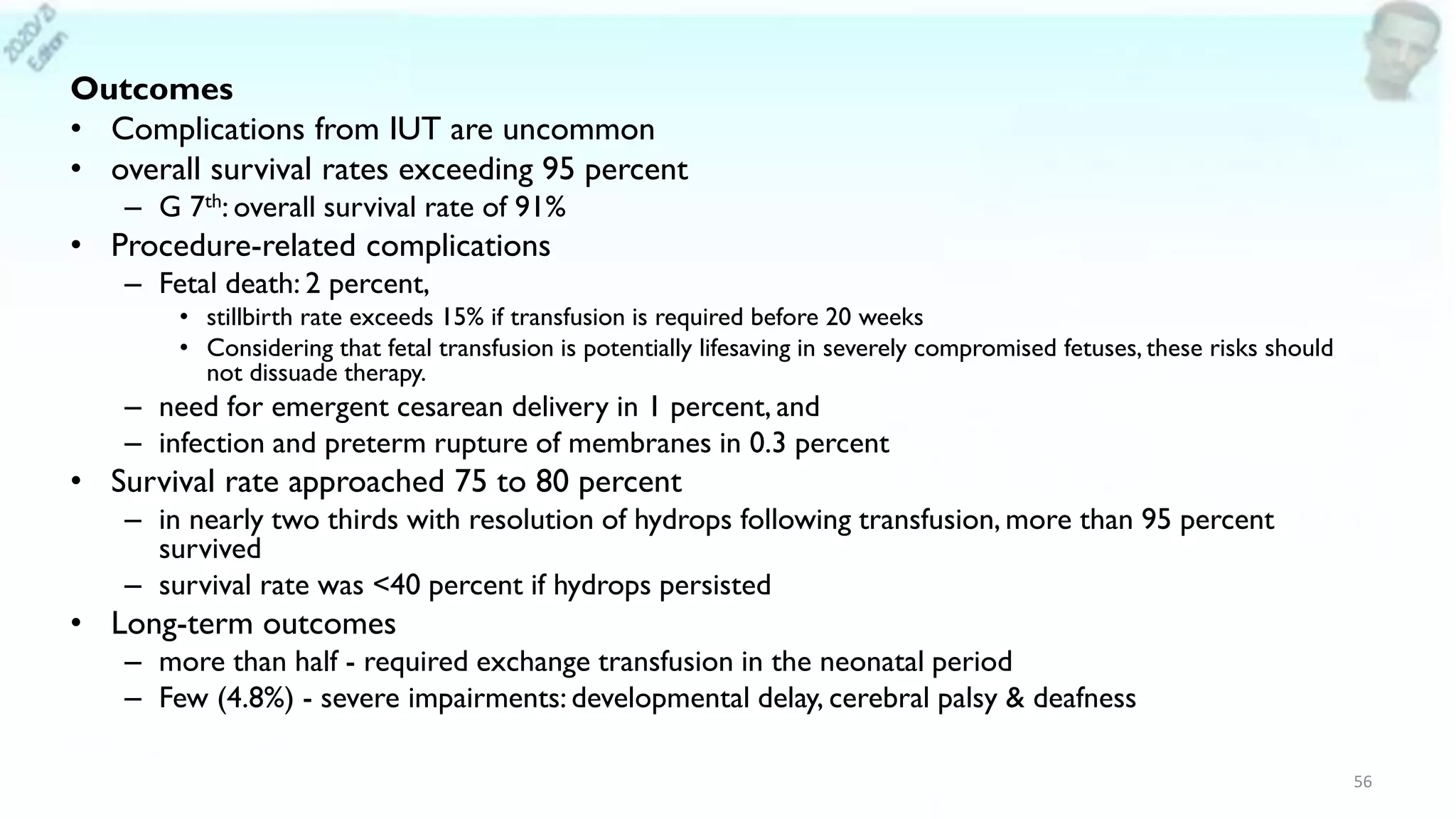 Outcomes
• Complications from IUT are uncommon
• overall survival rates exceeding 95 percent
– G 7th: overall survival rate of 91%
• Procedure-related complications
– Fetal death: 2 percent,
• stillbirth rate exceeds 15% if transfusion is required before 20 weeks
• Considering that fetal transfusion is potentially lifesaving in severely compromised fetuses, these risks should
not dissuade therapy.
– need for emergent cesarean delivery in 1 percent, and
– infection and preterm rupture of membranes in 0.3 percent
• Survival rate approached 75 to 80 percent
– in nearly two thirds with resolution of hydrops following transfusion, more than 95 percent
survived
– survival rate was <40 percent if hydrops persisted
• Long-term outcomes
– more than half - required exchange transfusion in the neonatal period
– Few (4.8%) - severe impairments: developmental delay, cerebral palsy & deafness
56
 
