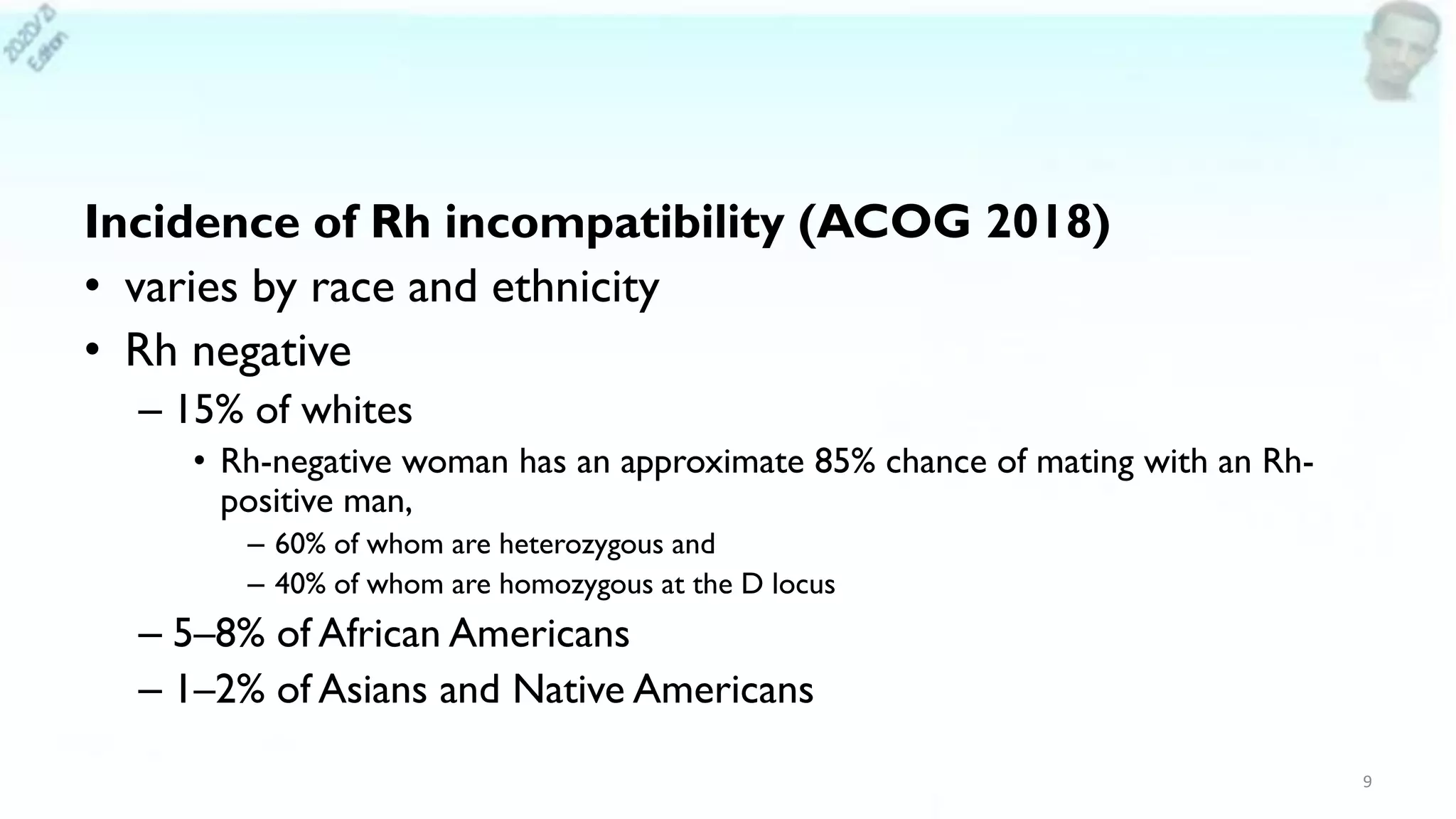 Incidence of Rh incompatibility (ACOG 2018)
• varies by race and ethnicity
• Rh negative
– 15% of whites
• Rh-negative woman has an approximate 85% chance of mating with an Rh-
positive man,
– 60% of whom are heterozygous and
– 40% of whom are homozygous at the D locus
– 5–8% of African Americans
– 1–2% of Asians and Native Americans
9
 