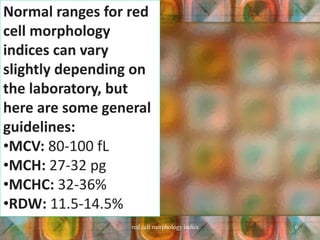 Normal ranges for red
cell morphology
indices can vary
slightly depending on
the laboratory, but
here are some general
guidelines:
•MCV: 80-100 fL
•MCH: 27-32 pg
•MCHC: 32-36%
•RDW: 11.5-14.5%
red cell morphology indics 6
 