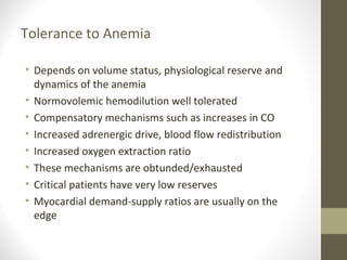 Tolerance to Anemia
• Depends on volume status, physiological reserve and
dynamics of the anemia
• Normovolemic hemodilution well tolerated
• Compensatory mechanisms such as increases in CO
• Increased adrenergic drive, blood flow redistribution
• Increased oxygen extraction ratio
• These mechanisms are obtunded/exhausted
• Critical patients have very low reserves
• Myocardial demand-supply ratios are usually on the
edge
 