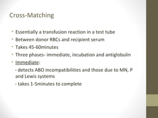 Cross-Matching
• Essentially a transfusion reaction in a test tube
• Between donor RBCs and recipient serum
• Takes 45-60minutes
• Three phases- immediate, incubation and antiglobulin
• Immediate:
- detects ABO incompatibilities and those due to MN, P
and Lewis systems
- takes 1-5minutes to complete
 