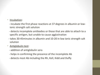 • Incubation:
- incubate the first phase reactions at 37 degrees in albumin or low-
ionic strength salt solution
- detects incomplete antibodies or those that are able to attach to a
specific antigen, but unable to cause agglutination
- takes 30-45minutes in albumin and 10-20 in low ionic strength salt
solution
• Antiglobulin test:
- addition of antiglobulin sera
- helps in confirming the presence of the incomplete Ab
- detects most Ab including the Rh, Kell, Kidd and Duffy
 
