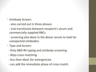 • Antibody Screen:
- also carried out in three phases
- trial transfusion between recipient’s serum and
commercially supplied RBCs
- screening also done in the donor serum to look for
unexpected antibodies
• Type and Screen:
- Only ABO-Rh typing and antibody screening
- Skips cross matching
- less than ideal; for emergencies
- can add the immediate phase of cross match
 