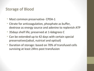 Storage of Blood
• Most common preservative- CPDA-1
• Citrate for anticoagulation, phosphate as buffer,
dextrose as energy source and adenine to replenish ATP
• 35days shelf life; preserved at 1-6degrees C
• Can be extended up to 42 days with certain special
preservatives(adsol, nutricel and optisol)
• Duration of storage: based on 70% of transfused cells
surviving at least 24hrs post transfusion
 