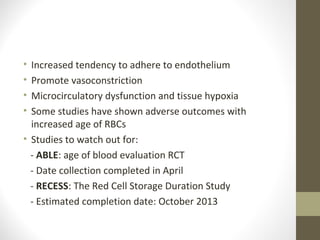 • Increased tendency to adhere to endothelium
• Promote vasoconstriction
• Microcirculatory dysfunction and tissue hypoxia
• Some studies have shown adverse outcomes with
increased age of RBCs
• Studies to watch out for:
- ABLE: age of blood evaluation RCT
- Date collection completed in April
- RECESS: The Red Cell Storage Duration Study
- Estimated completion date: October 2013
 