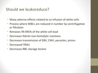 Should we leukoreduce?
• Many adverse effects related to co-infusion of white cells
• Process where WBCs are reduced in number by centrifugation
or filtration
• Removes 99.995% of the white cell load
• Decreases febrile non-hemolytic reactions
• Decreases transmission of EBV, CMV, parasites, prions
• Decreased TRALI
• Decreases RBC storage lesions
 