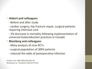 • Hebert and colleagues:
- Before and after study
- cardiac surgery, hip fracture repair, surgical patients
requiring intensive care
- 1% decrease in mortality following implementation of
universal leukoreduction practices in Canada
• Blumberg and colleagues:
- Meta-analysis of nine RCTs
- surgical population of 3093 patients
- reduced the odds of postoperative infection
Herbert et al. JAMA 2003;289:1941-49
Blumberg et al. Transfusion 2007;47:573-81
 