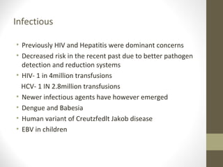 Infectious
• Previously HIV and Hepatitis were dominant concerns
• Decreased risk in the recent past due to better pathogen
detection and reduction systems
• HIV- 1 in 4million transfusions
HCV- 1 IN 2.8million transfusions
• Newer infectious agents have however emerged
• Dengue and Babesia
• Human variant of Creutzfedlt Jakob disease
• EBV in children
 