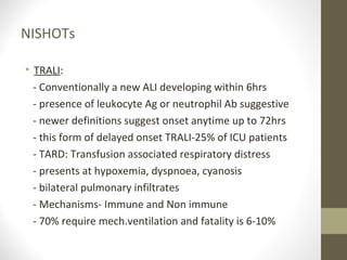 NISHOTs
• TRALI:
- Conventionally a new ALI developing within 6hrs
- presence of leukocyte Ag or neutrophil Ab suggestive
- newer definitions suggest onset anytime up to 72hrs
- this form of delayed onset TRALI-25% of ICU patients
- TARD: Transfusion associated respiratory distress
- presents at hypoxemia, dyspnoea, cyanosis
- bilateral pulmonary infiltrates
- Mechanisms- Immune and Non immune
- 70% require mech.ventilation and fatality is 6-10%
 