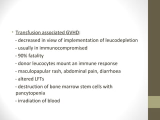 • Transfusion associated GVHD:
- decreased in view of implementation of leucodepletion
- usually in immunocompromised
- 90% fatality
- donor leucocytes mount an immune response
- maculopapular rash, abdominal pain, diarrhoea
- altered LFTs
- destruction of bone marrow stem cells with
pancytopenia
- irradiation of blood
 