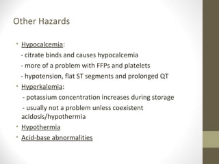 Other Hazards
• Hypocalcemia:
- citrate binds and causes hypocalcemia
- more of a problem with FFPs and platelets
- hypotension, flat ST segments and prolonged QT
• Hyperkalemia:
- potassium concentration increases during storage
- usually not a problem unless coexistent
acidosis/hypothermia
• Hypothermia
• Acid-base abnormalities
 