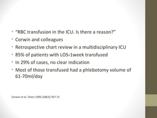 • “RBC transfusion in the ICU. Is there a reason?”
• Corwin and colleagues
• Retrospective chart review in a multidisciplinary ICU
• 85% of patients with LOS›1week transfused
• In 29% of cases, no clear indication
• Most of those transfused had a phlebotomy volume of
61-70ml/day
Corwin et al. Chest 1995;108(3):767-71
 