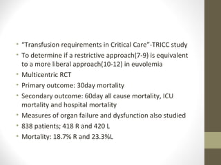 • “Transfusion requirements in Critical Care”-TRICC study
• To determine if a restrictive approach(7-9) is equivalent
to a more liberal approach(10-12) in euvolemia
• Multicentric RCT
• Primary outcome: 30day mortality
• Secondary outcome: 60day all cause mortality, ICU
mortality and hospital mortality
• Measures of organ failure and dysfunction also studied
• 838 patients; 418 R and 420 L
• Mortality: 18.7% R and 23.3%L
 
