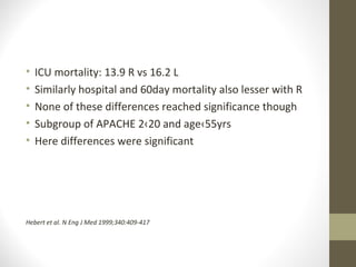 • ICU mortality: 13.9 R vs 16.2 L
• Similarly hospital and 60day mortality also lesser with R
• None of these differences reached significance though
• Subgroup of APACHE 2‹20 and age‹55yrs
• Here differences were significant
Hebert et al. N Eng J Med 1999;340:409-417
 