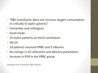 • “RBC transfusion does not increase oxygen consumption
in critically ill septic patients”
• Fernandes and colleagues
• Small study
• 15 septic patients on mech.ventilation
• Hb‹10
• 10 patients received PRBC and 5 albumin
• No change in O2 utilization and delivery parameters
• Increase in PVR in the PRBC group
Fernandes et al. Critical Care 2001;5:362-67
 