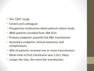 • The ‘CRIT’ study
• Corwin and colleagues
• Prospective multicentre observational cohort study
• 4892 patients enrolled from 284 ICUs
• Primary endpoint: quantify the RBC transfusions
• Secondary endpoint: clinical outcomes and
complications
• 44% of patients received one or more trasnsfusions
• Mean time to first transfusion was 2.3±1.7days
• Longer the stay, the more the transfusions
 