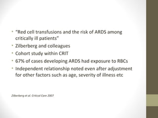 • “Red cell transfusions and the risk of ARDS among
critically ill patients”
• Zilberberg and colleagues
• Cohort study within CRIT
• 67% of cases developing ARDS had exposure to RBCs
• Independent relationship noted even after adjustment
for other factors such as age, severity of illness etc
Zilberberg et al. Critical Care 2007
 