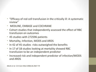 • “Efficacy of red cell transfusion in the critically ill: A systematic
review”
• MEDLINE, EMBASE and COCHRANE
• Cohort studies that independently assessed the effect of RBC
transfusion on outcomes
• 45 studies with 272596 patients
• Mortality, Infection, MODS and ARDS
• In 42 of 45 studies risks outweighed the benefits
• In 17 of 18 studies looking at mortality showed RBC
transfusion to be an independent predictor
• Increased risk and independent predictor of infection/MODS
and ARDS
Marik et al. Crit Care Med 2008;36:2667-74
 