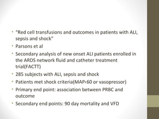 • “Red cell transfusions and outcomes in patients with ALI,
sepsis and shock”
• Parsons et al
• Secondary analysis of new onset ALI patients enrolled in
the ARDS network fluid and catheter treatment
trial(FACTT)
• 285 subjects with ALI, sepsis and shock
• Patients met shock criteria(MAP‹60 or vasopressor)
• Primary end point: association between PRBC and
outcome
• Secondary end points: 90 day mortality and VFD
 