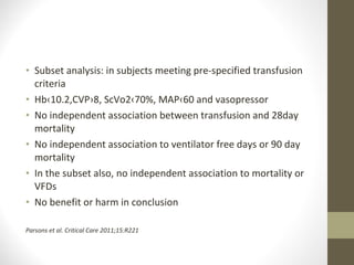 • Subset analysis: in subjects meeting pre-specified transfusion
criteria
• Hb‹10.2,CVP›8, ScVo2‹70%, MAP‹60 and vasopressor
• No independent association between transfusion and 28day
mortality
• No independent association to ventilator free days or 90 day
mortality
• In the subset also, no independent association to mortality or
VFDs
• No benefit or harm in conclusion
Parsons et al. Critical Care 2011;15:R221
 