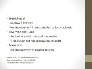 • Dietrich et al
- Improved delivery
- No improvement in consumption or lactic acidosis
• Silverman and Tuma
- Looked at gastric mucosal tonometry
- Transfusion did not improve mucosal pH
• Marik et al
- No improvement in oxygen delivery
Dietrich et al. Crit Care Med 1990;18:940-44
Silverman et al. Chest 1992;102:184-88
Marik et al. JAMA 1993;269:3024-30
 
