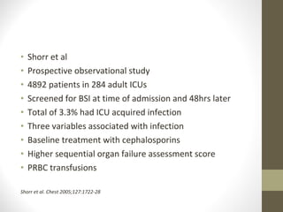 • Shorr et al
• Prospective observational study
• 4892 patients in 284 adult ICUs
• Screened for BSI at time of admission and 48hrs later
• Total of 3.3% had ICU acquired infection
• Three variables associated with infection
• Baseline treatment with cephalosporins
• Higher sequential organ failure assessment score
• PRBC transfusions
Shorr et al. Chest 2005;127:1722-28
 