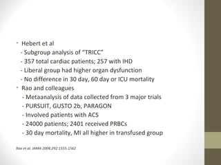 • Hebert et al
- Subgroup analysis of “TRICC”
- 357 total cardiac patients; 257 with IHD
- Liberal group had higher organ dysfunction
- No difference in 30 day, 60 day or ICU mortality
• Rao and colleagues
- Metaanalysis of data collected from 3 major trials
- PURSUIT, GUSTO 2b, PARAGON
- Involved patients with ACS
- 24000 patients; 2401 received PRBCs
- 30 day mortality, MI all higher in transfused group
Rao et al. JAMA 2004;292:1555-1562
 