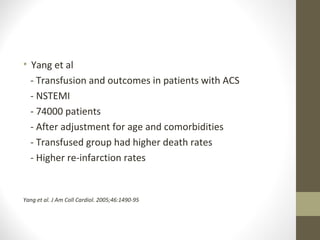 • Yang et al
- Transfusion and outcomes in patients with ACS
- NSTEMI
- 74000 patients
- After adjustment for age and comorbidities
- Transfused group had higher death rates
- Higher re-infarction rates
Yang et al. J Am Coll Cardiol. 2005;46:1490-95
 