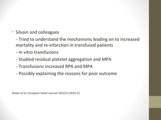 • Silvain and colleagues
- Tried to understand the mechanisms leading on to increased
mortality and re-infarction in transfused patients
- In vitro transfusions
- Studied residual platelet aggregation and MPA
- Transfusions increased RPA and MPA
- Possibly explaining the reasons for poor outcome
Silvain et al. European Heart Journal 2010;31:2816-21
 
