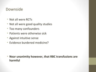 Downside
• Not all were RCTs
• Not all were good quality studies
• Too many confounders
• Patients were otherwise sick
• Against intuitive sense
• Evidence burdened medicine?
• Near unanimity however, that RBC transfusions are
harmful
 