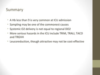 Summary
• A Hb less than 9 is very common at ICU admission
• Sampling may be one of the commonest causes
• Systemic O2 delivery is not equal to regional DO2
• More serious hazards in the ICU include TRIM, TRALI, TACO
and TRGVH
• Leucoreduction, though attractive may not be cost-effective
 