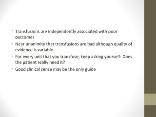 • Transfusions are independently associated with poor
outcomes
• Near unanimity that transfusions are bad although quality of
evidence is variable
• For every unit that you transfuse, keep asking yourself- Does
the patient really need it?
• Good clinical sense may be the only guide
 