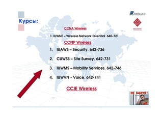 Курсы:
                  CCNA Wireless

         1. IUWNE – Wireless Network Essential 640-721

                  CCNP Wireless
         1. IUAWS – Security. 642-736

         2. CUWSS – Site Survey. 642-731

         3. IUWMS – Mobility Services. 642-746

         4. IUWVN - Voice. 642-741

                   CCIE Wireless
          …
 