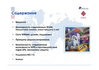 Содержание

 Введение

 Возможности современных WLAN,
 Продуктовая линейка, новые продукты в ней

 Сети WiMesh: дизайн, поддержка

 Принципы радиопланирования.

 Безопасность: современные
 возможности WIPS и противодействие
 rogue APs, механизмы защиты.

 Поддержка 802.11n.

 Выводы
 