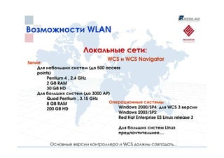 Возможности WLAN

                        Локальные сети:
                                   WCS и WCS Navigator
Server:
    Для небольших систем (до 500 access
    points)
        Pentium 4 , 2.4 GHz
        2 GB RAM
        30 GB HD
    Для больших систем (до 3000 AP)
        Quad Pentium , 3.15 GHz
        8 GB RAM                  Операционные системы
        200 GB HD                     Windows 2000/SP4 для WCS 3 версии
                                      Windows 2003/SP2
                                      Red Hat Enterprise ES Linux release 3

                                        Для больших систем Linux
                                        предпочтительнее....

          Основные версии контроллера и WCS должны совпадать...
 