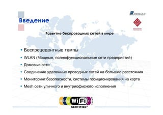 Введение
           Развитие беспроводных сетей в мире



 Беспрецедентные темпы
 WLAN (Мощные, полнофункциональные сети предприятий)
 Домовые сети
 Соединение удаленных проводных сетей на большие расстояния
 Мониторинг безопасности, системы позиционирования на карте
 Mesh сети уличного и внутриофисного исполнения
 